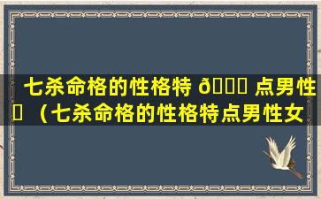 七杀命格的性格特 🐋 点男性 ☘ （七杀命格的性格特点男性女性）